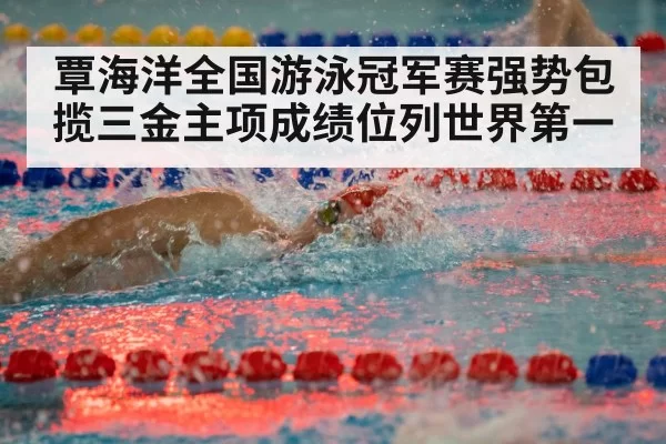 覃海洋全国游泳冠军赛强势包揽三金主项成绩位列世界第一