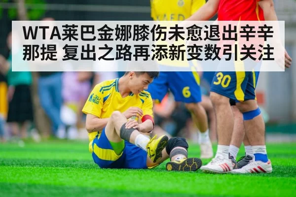 WTA莱巴金娜膝伤未愈退出辛辛那提 复出之路再添新变数引关注