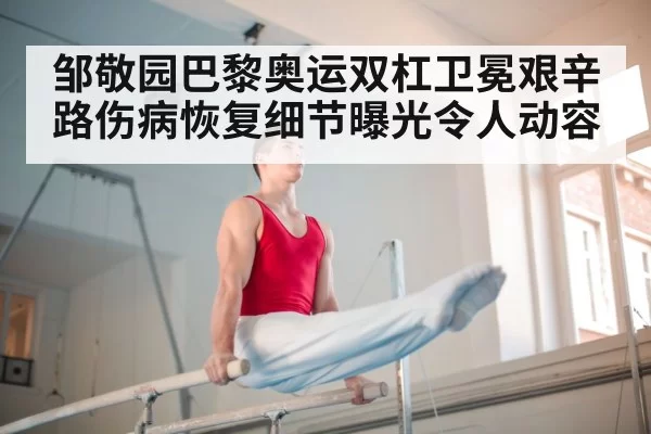 邹敬园巴黎奥运双杠卫冕艰辛路伤病恢复细节曝光令人动容