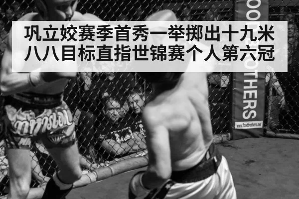 巩立姣赛季首秀一举掷出十九米八八目标直指世锦赛个人第六冠