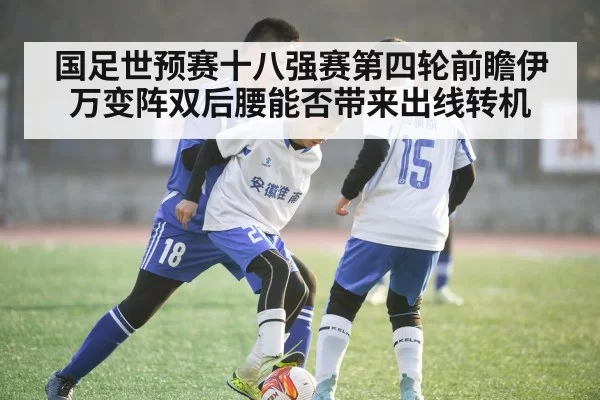 国足世预赛十八强赛第四轮前瞻伊万变阵双后腰能否带来出线转机
