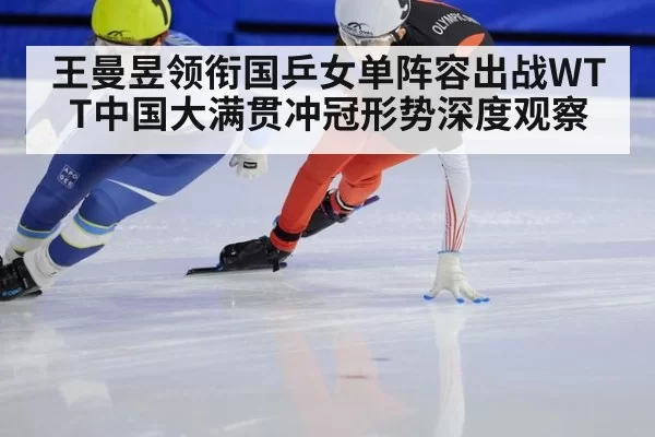 王曼昱领衔国乒女单阵容出战WTT中国大满贯冲冠形势深度观察