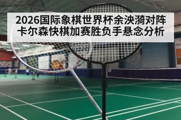 2026国际象棋世界杯余泱漪对阵卡尔森快棋加赛胜负手悬念分析